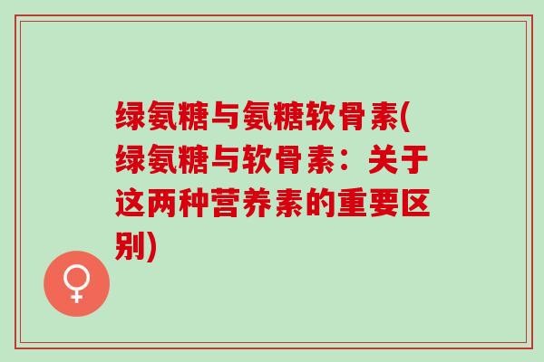 绿氨糖与氨糖软骨素(绿氨糖与软骨素:关于这两种营养素的重要区别) 绿氨糖与氨糖软骨素(绿氨糖与软骨素:关于这两种营养素的重要区别)