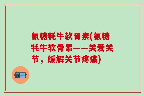 氨糖牦牛软骨素(氨糖牦牛软骨素——关爱关节，缓解关节疼痛)