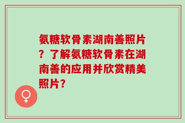 氨糖软骨素湖南善照片?了解氨糖软骨素在湖南善的应用并欣赏精美照片? 氨糖软骨素湖南善照片?了解氨糖软骨素在湖南善的应用并欣赏精美照片?