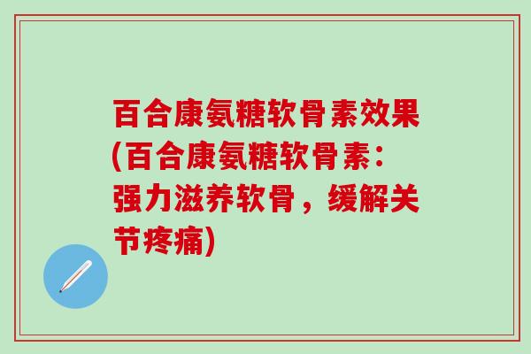 百合康氨糖软骨素效果(百合康氨糖软骨素：强力滋养软骨，缓解关节疼痛)