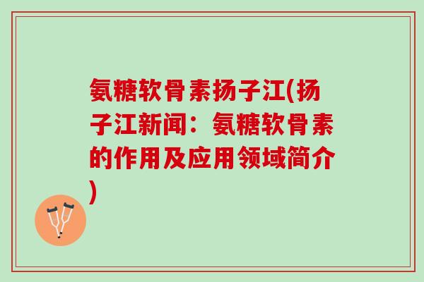 氨糖软骨素扬子江(扬子江新闻：氨糖软骨素的作用及应用领域简介)