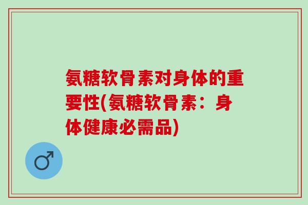 氨糖软骨素对身体的重要性(氨糖软骨素：身体健康必需品)