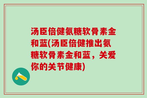 汤臣倍健氨糖软骨素金和蓝(汤臣倍健推出氨糖软骨素金和蓝，关爱你的关节健康)