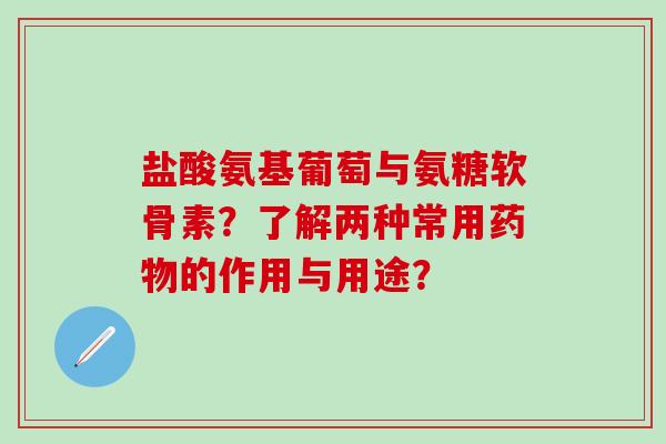 盐酸氨基葡萄与氨糖软骨素？了解两种常用药物的作用与用途？