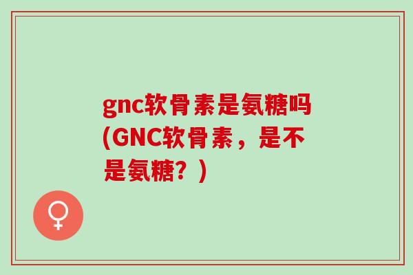 gnc软骨素是氨糖吗(GNC软骨素，是不是氨糖？)