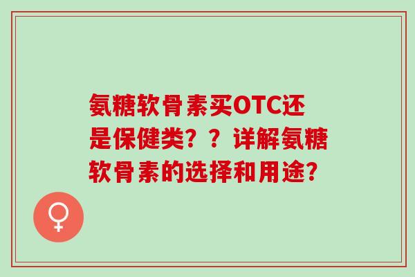 氨糖软骨素买OTC还是保健类??详解氨糖软骨素的选择和用途? 氨糖软骨素买OTC还是保健类??详解氨糖软骨素的选择和用途?