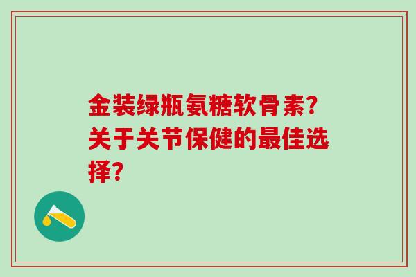 金装绿瓶氨糖软骨素？关于关节保健的最佳选择？