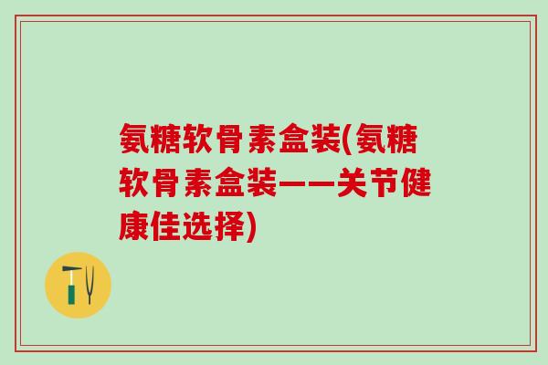 氨糖软骨素盒装(氨糖软骨素盒装——关节健康佳选择)