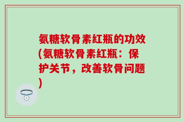 氨糖软骨素红瓶的功效(氨糖软骨素红瓶：保护关节，改善软骨问题)