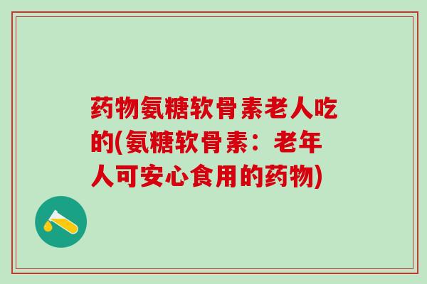氨糖软骨素老人吃的(氨糖软骨素:老年人可安心食用的) 氨糖软骨素老人吃的(氨糖软骨素:老年人可安心食用的)