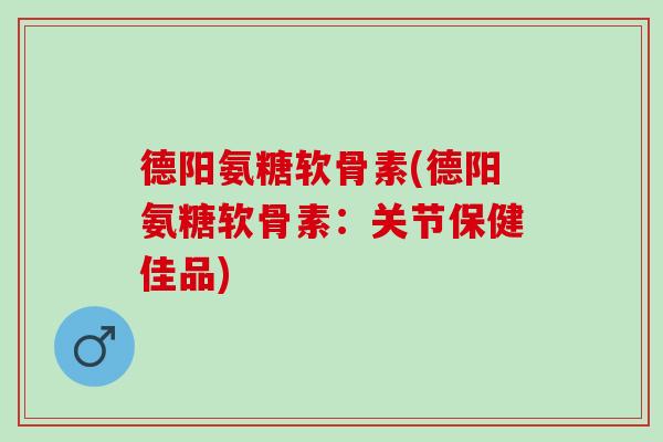 德阳氨糖软骨素(德阳氨糖软骨素：关节保健佳品)