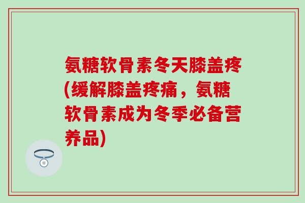 氨糖软骨素冬天膝盖疼(缓解膝盖,氨糖软骨素成为冬季必备营养品) 氨糖软骨素冬天膝盖疼(缓解膝盖,氨糖软骨素成为冬季必备营养品)