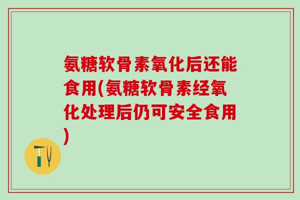 氨糖软骨素氧化后还能食用(氨糖软骨素经氧化处理后仍可安全食用) 氨糖软骨素氧化后还能食用(氨糖软骨素经氧化处理后仍可安全食用)