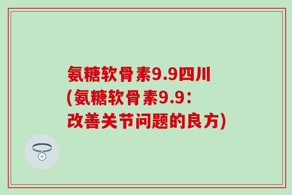氨糖软骨素9.9四川(氨糖软骨素9.9：改善关节问题的良方)