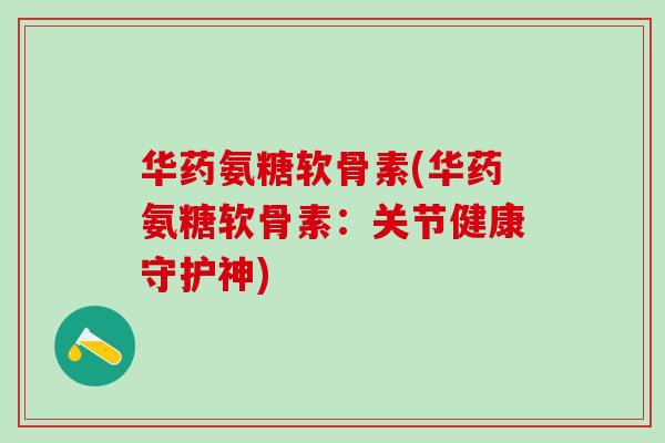 华药氨糖软骨素(华药氨糖软骨素：关节健康守护神)