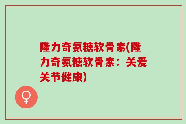 隆力奇氨糖软骨素(隆力奇氨糖软骨素：关爱关节健康)