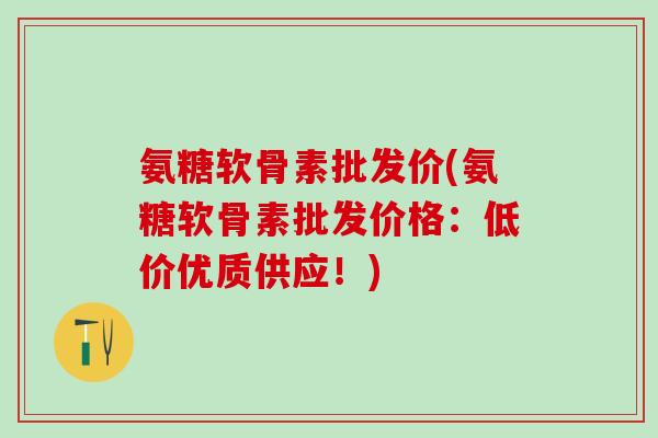 氨糖软骨素批发价(氨糖软骨素批发价格：低价优质供应！)
