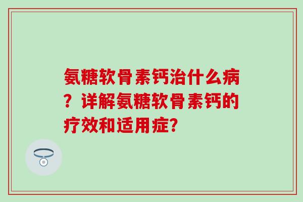 氨糖软骨素钙治什么病？详解氨糖软骨素钙的疗效和适用症？