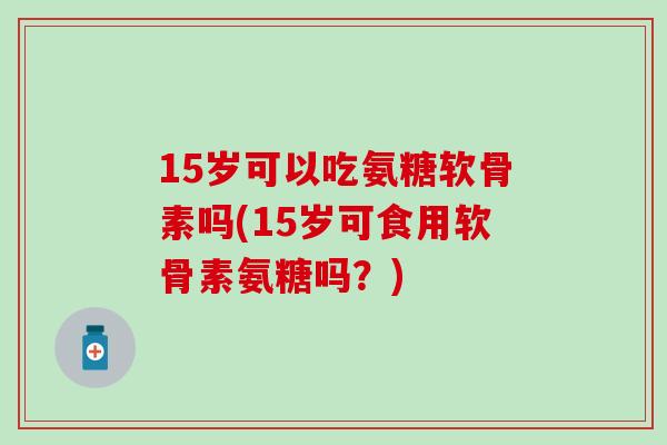 15岁可以吃氨糖软骨素吗(15岁可食用软骨素氨糖吗?) 15岁可以吃氨糖软骨素吗(15岁可食用软骨素氨糖吗?)