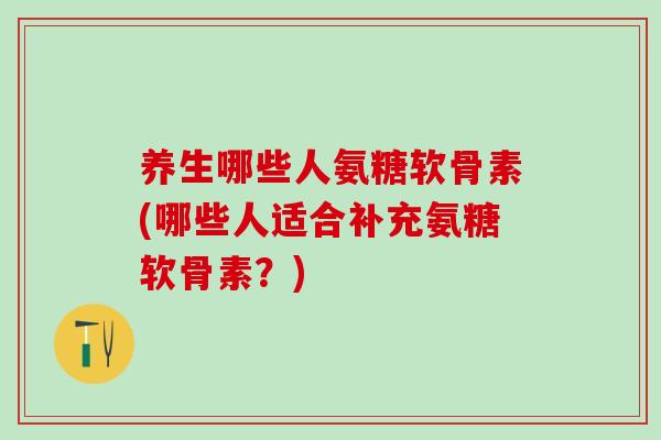 养生哪些人氨糖软骨素(哪些人适合补充氨糖软骨素？)