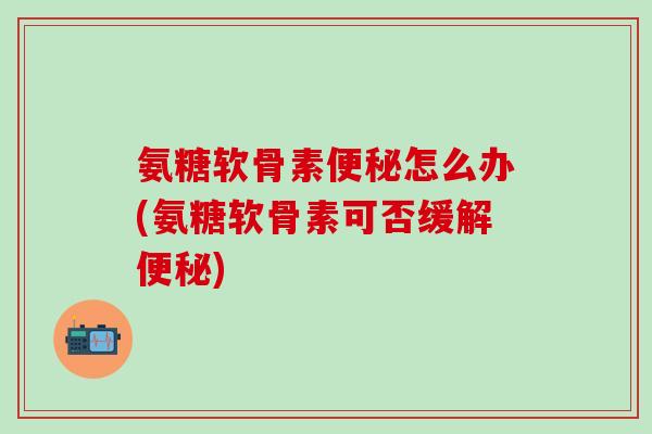 氨糖软骨素便秘怎么办(氨糖软骨素可否缓解便秘)