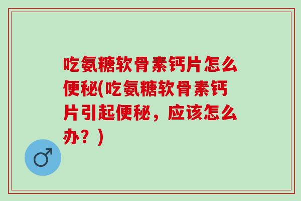 吃氨糖软骨素钙片怎么便秘(吃氨糖软骨素钙片引起便秘，应该怎么办？)