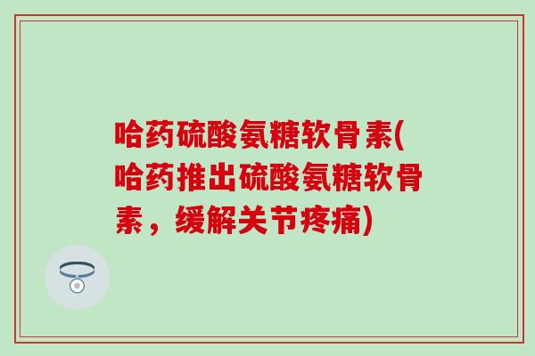 哈药硫酸氨糖软骨素(哈药推出硫酸氨糖软骨素，缓解关节疼痛)