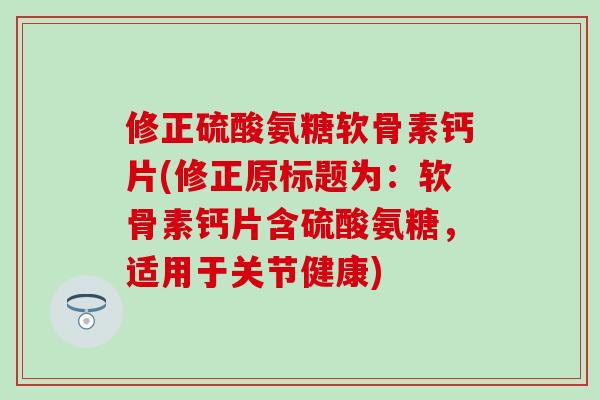修正硫酸氨糖软骨素钙片(修正原标题为：软骨素钙片含硫酸氨糖，适用于关节健康)