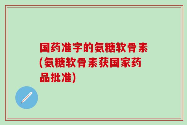 国药准字的氨糖软骨素(氨糖软骨素获国家药品批准)