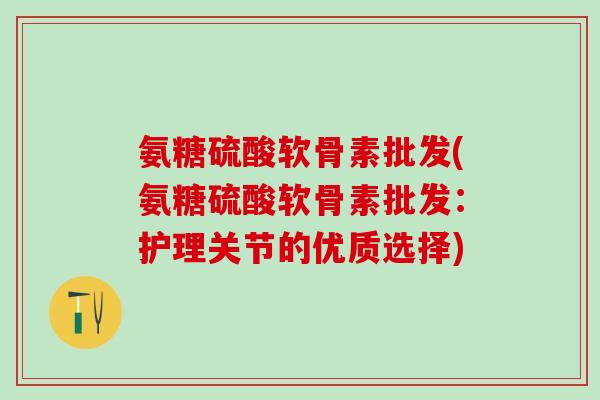 氨糖硫酸软骨素批发(氨糖硫酸软骨素批发：护理关节的优质选择)