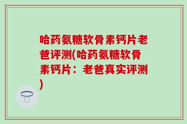 哈药氨糖软骨素钙片老爸评测(哈药氨糖软骨素钙片：老爸真实评测)