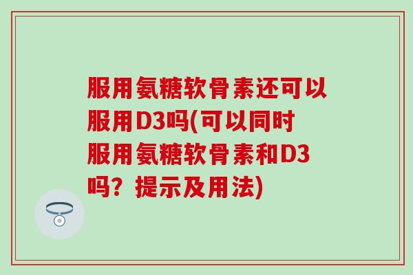 服用氨糖软骨素还可以服用D3吗(可以同时服用氨糖软骨素和D3吗？提示及用法)