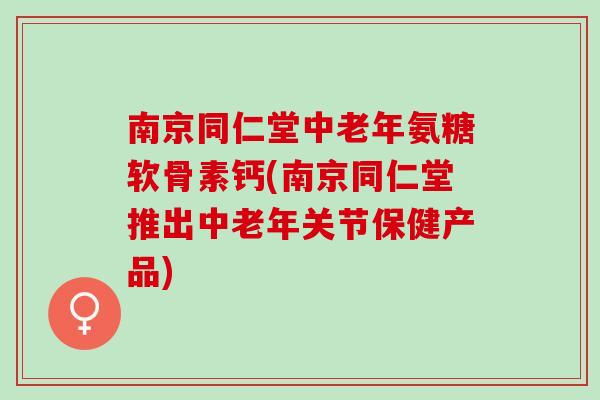 南京同仁堂中老年氨糖软骨素钙(南京同仁堂推出中老年关节保健产品)