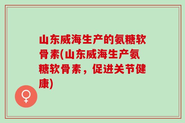 山东威海生产的氨糖软骨素(山东威海生产氨糖软骨素，促进关节健康)