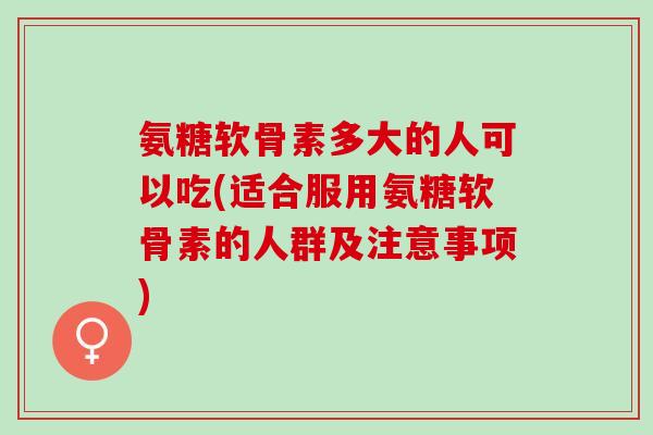 氨糖软骨素多大的人可以吃(适合服用氨糖软骨素的人群及注意事项)