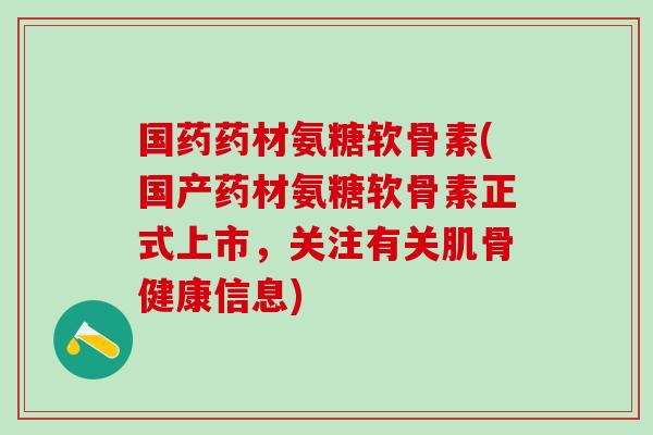 国药药材氨糖软骨素(国产药材氨糖软骨素正式上市，关注有关肌骨健康信息)
