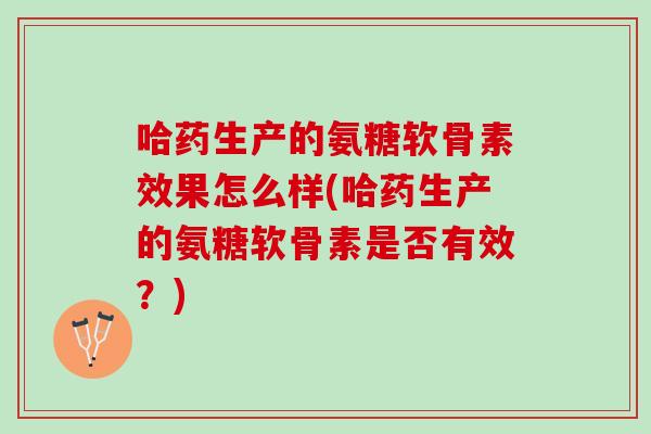 哈药生产的氨糖软骨素效果怎么样(哈药生产的氨糖软骨素是否有效？)
