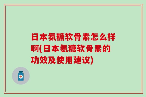 日本氨糖软骨素怎么样啊(日本氨糖软骨素的功效及使用建议)