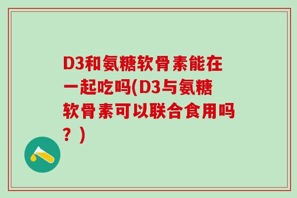 D3和氨糖软骨素能在一起吃吗(D3与氨糖软骨素可以联合食用吗？)