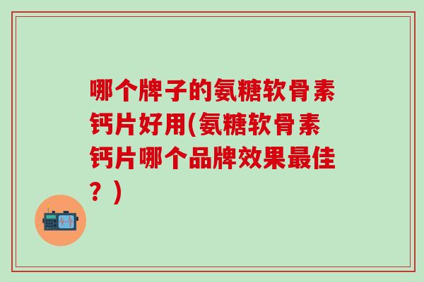 哪个牌子的氨糖软骨素钙片好用(氨糖软骨素钙片哪个品牌效果最佳？)