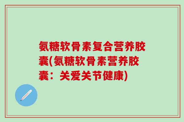 氨糖软骨素复合营养胶囊(氨糖软骨素营养胶囊：关爱关节健康)