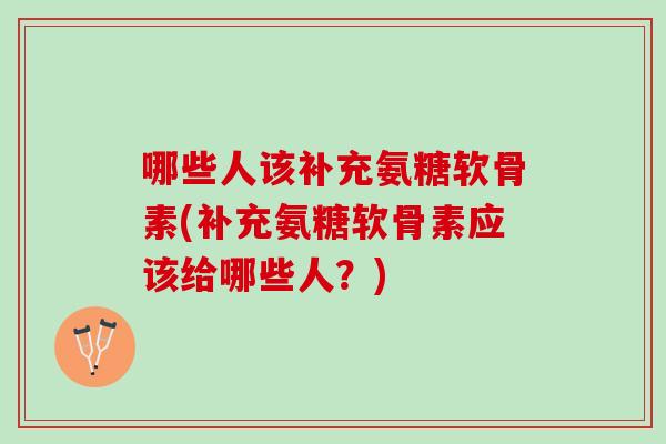 哪些人该补充氨糖软骨素(补充氨糖软骨素应该给哪些人？)