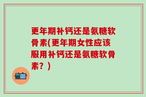 更年期补钙还是氨糖软骨素(更年期女性应该服用补钙还是氨糖软骨素？)