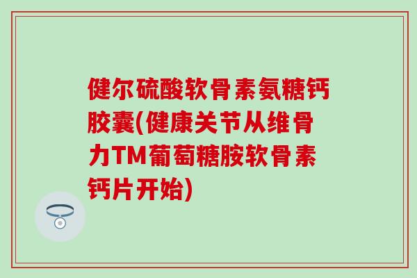 健尔硫酸软骨素氨糖钙胶囊(健康关节从维骨力TM葡萄糖胺软骨素钙片开始)