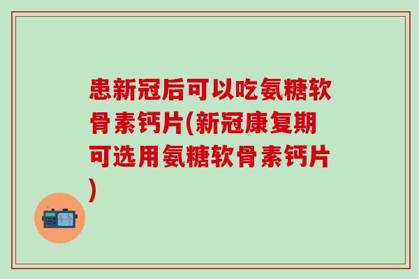 患新冠后可以吃氨糖软骨素钙片(新冠康复期可选用氨糖软骨素钙片)