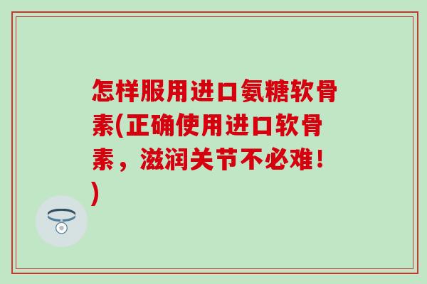 怎样服用进口氨糖软骨素(正确使用进口软骨素，滋润关节不必难！)