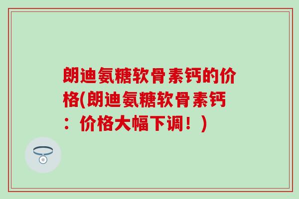 朗迪氨糖软骨素钙的价格(朗迪氨糖软骨素钙：价格大幅下调！)
