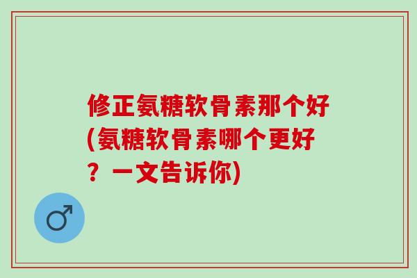 修正氨糖软骨素那个好(氨糖软骨素哪个更好？一文告诉你)