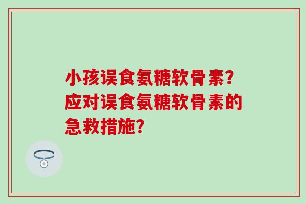 小孩误食氨糖软骨素？应对误食氨糖软骨素的急救措施？