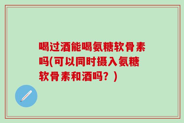 喝过酒能喝氨糖软骨素吗(可以同时摄入氨糖软骨素和酒吗？)
